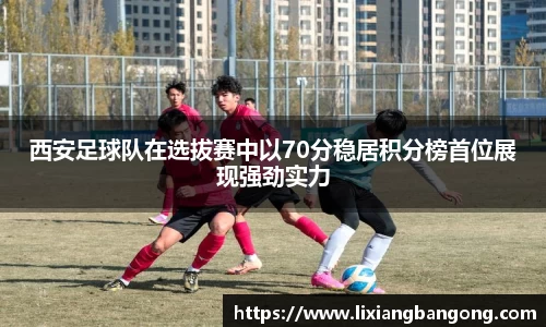 西安足球队在选拔赛中以70分稳居积分榜首位展现强劲实力